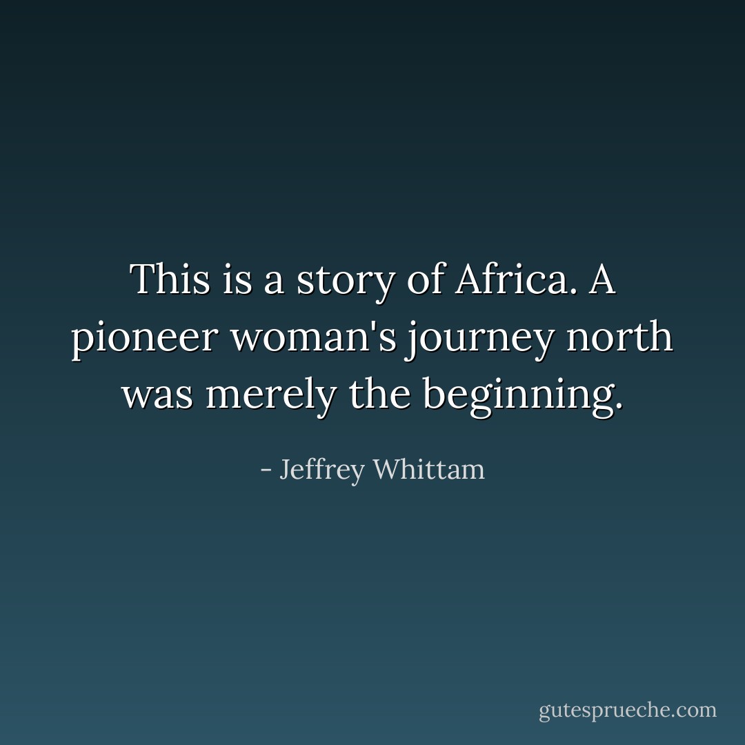 This is a story of Africa. A pioneer woman's journey north was merely the beginning. - Jeffrey Whittam