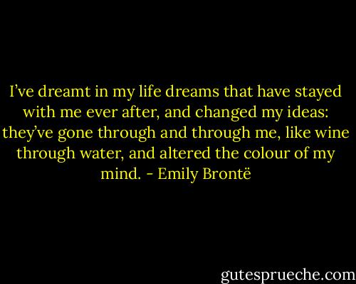 I’ve dreamt in my life dreams that have stayed with me ever after, and changed my ideas: they’ve gone through and through me, like wine through water, and altered the colour of my mind. - Emily Brontë