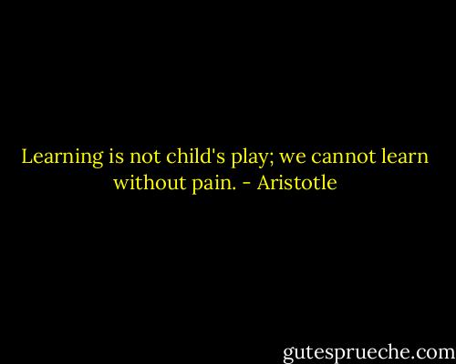 Learning is not child's play; we cannot learn without pain. - Aristotle