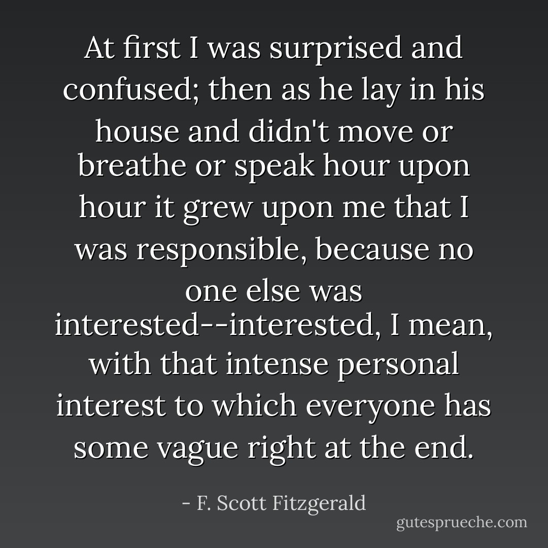 At first I was surprised and confused; then as he lay in his house and didn't move or breathe or speak hour upon hour it grew upon me that I was responsible, because no one else was interested--interested, I mean, with that intense personal interest to which everyone has some vague right at the end. - F. Scott Fitzgerald