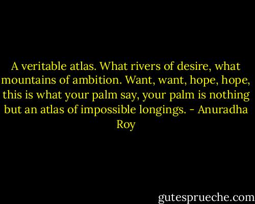 A veritable atlas. What rivers of desire, what mountains of ambition. Want, want, hope, hope, this is what your palm say, your palm is nothing but an atlas of impossible longings. - Anuradha Roy