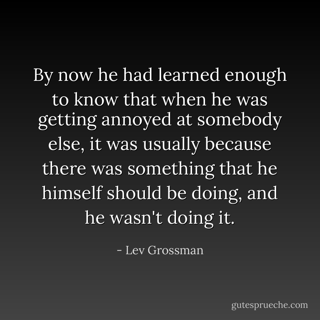 By now he had learned enough to know that when he was getting annoyed at somebody else, it was usually because there was something that he himself should be doing, and he wasn't doing it. - Lev Grossman