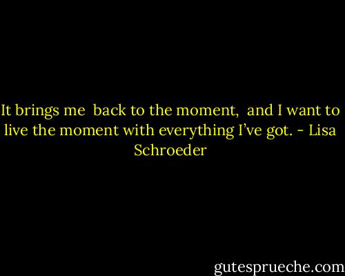 It brings me <br />back to the moment, <br />and I want to live<br />the moment with everything I’ve got. - Lisa Schroeder