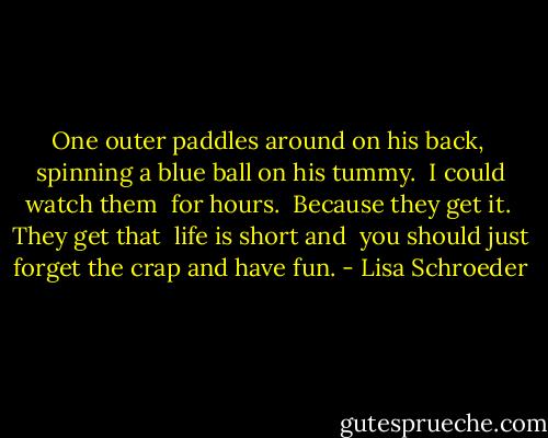 One outer<br />paddles around<br />on his back, <br />spinning a blue ball<br />on his tummy.<br /><br />I could watch them <br />for hours.<br /><br />Because they get it.<br /><br />They get that <br />life is short and <br />you should just<br />forget the crap<br />and have fun. - Lisa Schroeder