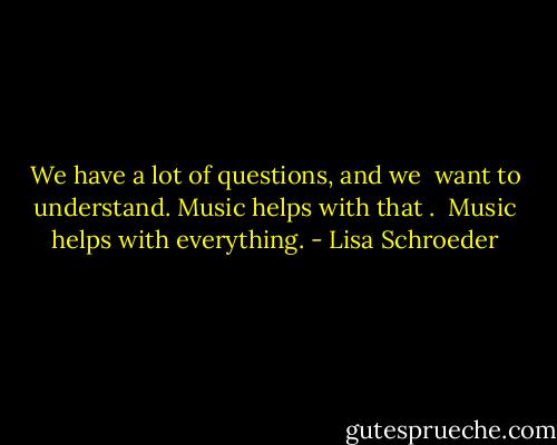 We have a lot of questions, and we <br />want to understand.<br />Music helps with that .<br /><br />Music helps with everything. - Lisa Schroeder
