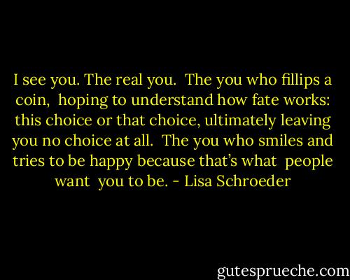 I see you.<br />The real you.<br /><br />The you who fillips a coin, <br />hoping to understand<br />how fate works:<br />this choice or that choice,<br />ultimately leaving you<br />no choice at all.<br /><br />The you who smiles<br />and tries to be happy<br />because that’s what <br />people want <br />you to be. - Lisa Schroeder