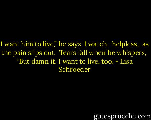 I want him to live,” he says.<br />I watch, <br />helpless, <br />as the pain slips out.<br /><br />Tears fall<br />when he whispers, <br />“But damn it, I want to live, too. - Lisa Schroeder
