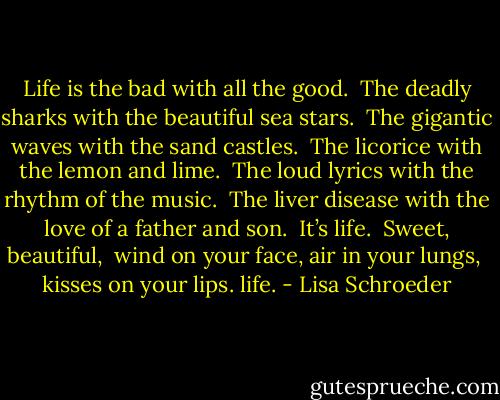 Life is the bad<br />with all the good.<br /><br />The deadly sharks<br />with the beautiful sea stars.<br /><br />The gigantic waves<br />with the sand castles.<br /><br />The licorice<br />with the lemon and lime.<br /><br />The loud lyrics<br />with the rhythm of the music.<br /><br />The liver disease<br />with the love of a father and son.<br /><br />It’s life.<br /><br />Sweet, beautiful, <br />wind on your face,<br />air in your lungs, <br />kisses on your lips.<br />life. - Lisa Schroeder