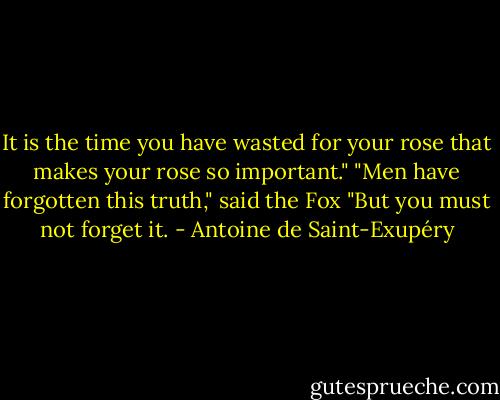 It is the time you have wasted for your rose that makes your rose so important."<br />"Men have forgotten this truth," said the Fox "But you must not forget it. - Antoine de Saint-Exupéry
