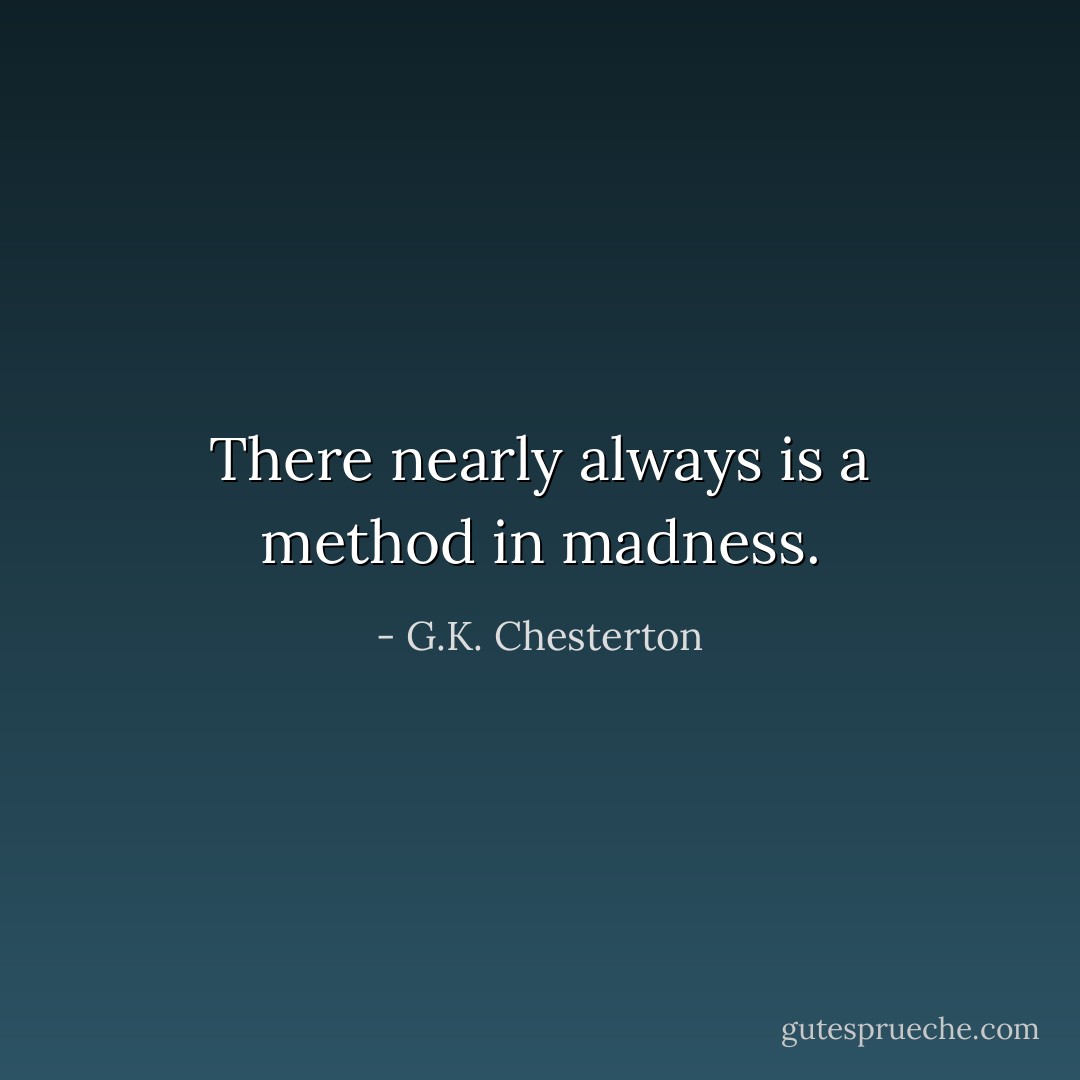 There nearly always is a method in madness. - G.K. Chesterton