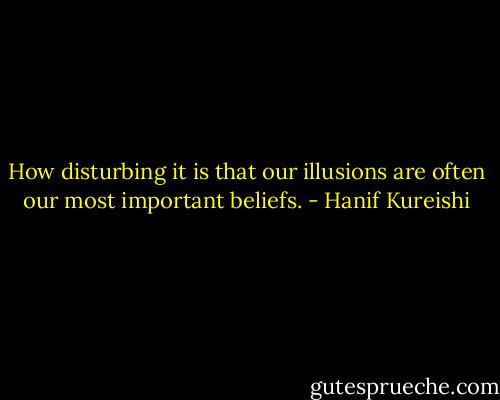 How disturbing it is that our illusions are often our most important beliefs. - Hanif Kureishi
