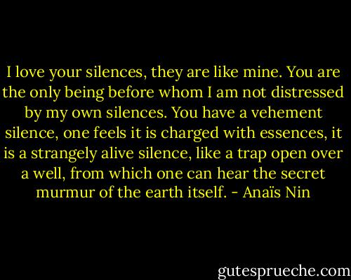 I love your silences, they are like mine. You are the only being before whom I am not distressed by my own silences. You have a vehement silence, one feels it is charged with essences, it is a strangely alive silence, like a trap open over a well, from which one can hear the secret murmur of the earth itself. - Anaïs Nin