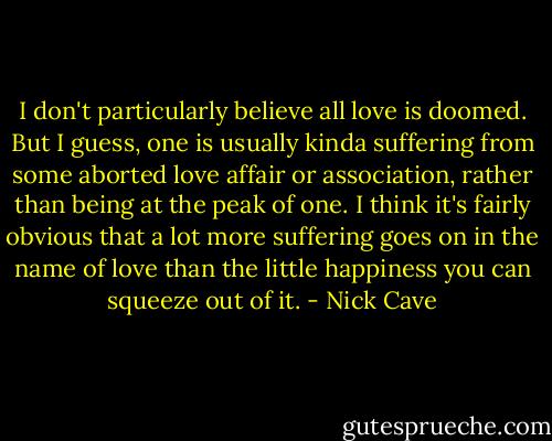 I don't particularly believe all love is doomed. But I guess, one is usually kinda suffering from some aborted love affair or association, rather than being at the peak of one. I think it's fairly obvious that a lot more suffering goes on in the name of love than the little happiness you can squeeze out of it. - Nick Cave