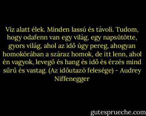 Víz alatt élek. Minden lassú és távoli. Tudom, hogy odafenn van egy világ, egy napsütötte, gyors világ, ahol az idő úgy pereg, ahogyan homokórában a száraz homok, de itt lenn, ahol én vagyok, levegő és hang és idő és érzés mind sűrű és vastag.<br />(Az időutazó felesége) - Audrey Niffenegger