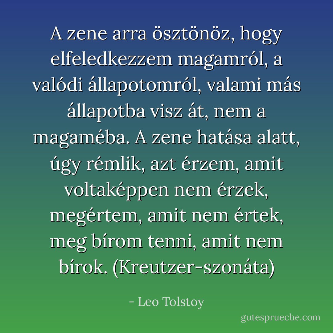 A zene arra ösztönöz, hogy elfeledkezzem magamról, a valódi állapotomról, valami más állapotba visz át, nem a magaméba. A zene hatása alatt, úgy rémlik, azt érzem, amit voltaképpen nem érzek, megértem, amit nem értek, meg bírom tenni, amit nem bírok.<br />(Kreutzer-szonáta) - Leo Tolstoy