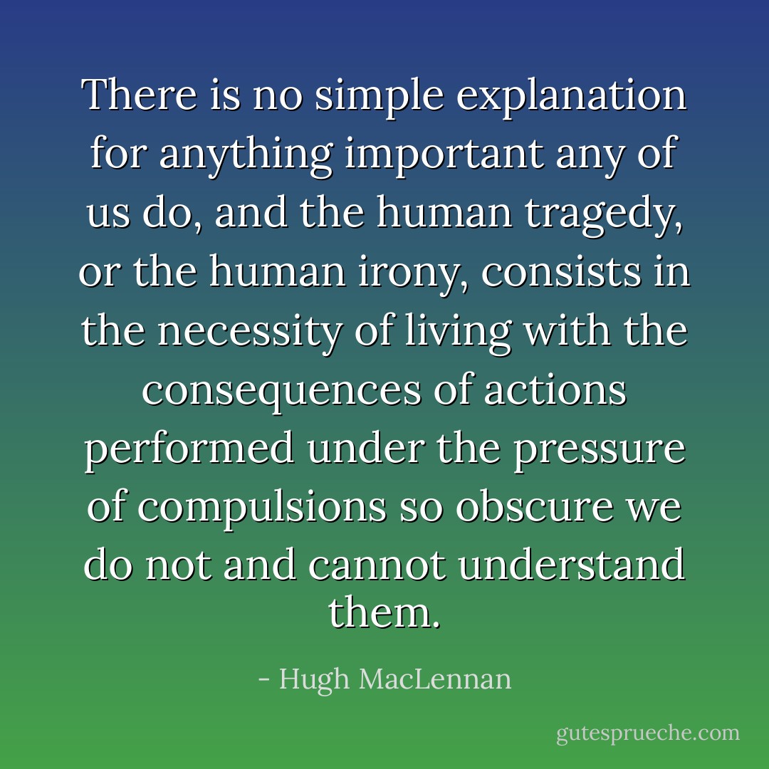 There is no simple explanation for anything important any of us do, and the human tragedy, or the human irony, consists in the necessity of living with the consequences of actions performed under the pressure of compulsions so obscure we do not and cannot understand them. - Hugh MacLennan