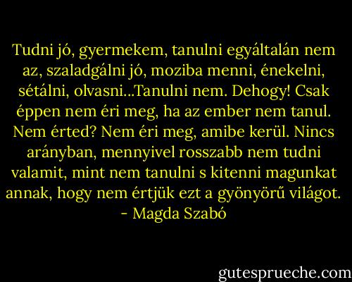 Tudni jó, gyermekem, tanulni egyáltalán nem az, szaladgálni jó, moziba menni, énekelni, sétálni, olvasni...Tanulni nem. Dehogy! Csak éppen nem éri meg, ha az ember nem tanul. Nem érted? Nem éri meg, amibe kerül. Nincs arányban, mennyivel rosszabb nem tudni valamit, mint nem tanulni s kitenni magunkat annak, hogy nem értjük ezt a gyönyörű világot. - Magda Szabó