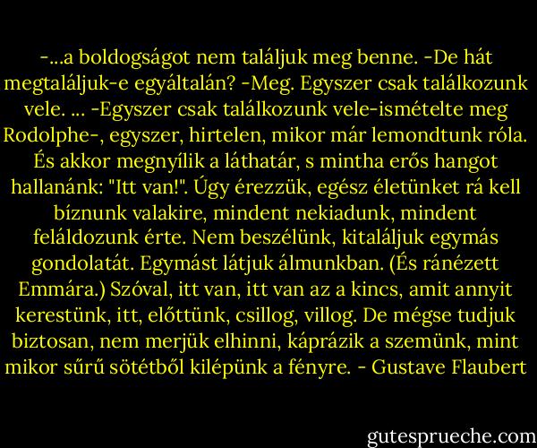 -...a boldogságot nem találjuk meg benne.<br />-De hát megtaláljuk-e egyáltalán?<br />-Meg. Egyszer csak találkozunk vele.<br />...<br />-Egyszer csak találkozunk vele-ismételte meg Rodolphe-, egyszer, hirtelen, mikor már lemondtunk róla. És akkor megnyílik a láthatár, s mintha erős hangot hallanánk: "Itt van!". Úgy érezzük, egész életünket rá kell bíznunk valakire, mindent nekiadunk, mindent feláldozunk érte. Nem beszélünk, kitaláljuk egymás gondolatát. Egymást látjuk álmunkban. (És ránézett Emmára.) Szóval, itt van, itt van az a kincs, amit annyit kerestünk, itt, előttünk, csillog, villog. De mégse tudjuk biztosan, nem merjük elhinni, káprázik a szemünk, mint mikor sűrű sötétből kilépünk a fényre. - Gustave Flaubert