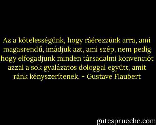 Az a kötelességünk, hogy ráérezzünk arra, ami magasrendű, imádjuk azt, ami szép, nem pedig hogy elfogadjunk minden társadalmi konvenciót azzal a sok gyalázatos dologgal együtt, amit ránk kényszerítenek. - Gustave Flaubert