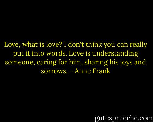 Love, what is love? I don't think you can really put it into words. Love is understanding someone, caring for him, sharing his joys and sorrows. - Anne Frank