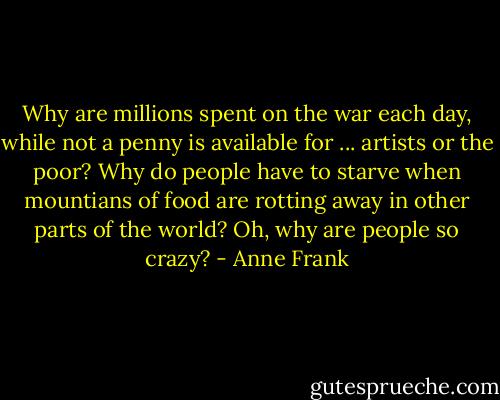 Why are millions spent on the war each day, while not a penny is available for ... artists or the poor? Why do people have to starve when mountians of food are rotting away in other parts of the world? Oh, why are people so crazy? - Anne Frank