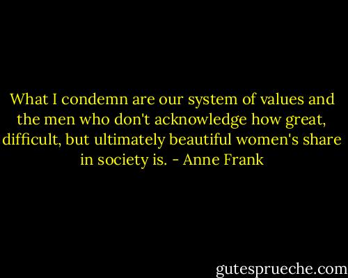 What I condemn are our system of values and the men who don't acknowledge how great, difficult, but ultimately beautiful women's share in society is. - Anne Frank