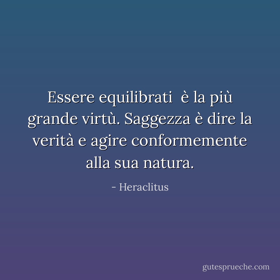 Essere equilibrati <br />è la più grande virtù.<br />Saggezza è dire<br />la verità e agire<br />conformemente alla sua natura. - Heraclitus