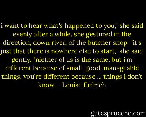 i want to hear what's happened to you," she said evenly after a while. she gestured in the direction, down river, of the butcher shop. "it's just that there is nowhere else to start," she said gently. "niether of us is the same. but i'm different because of small, good, manageable things. you're different because ... things i don't know. - Louise Erdrich