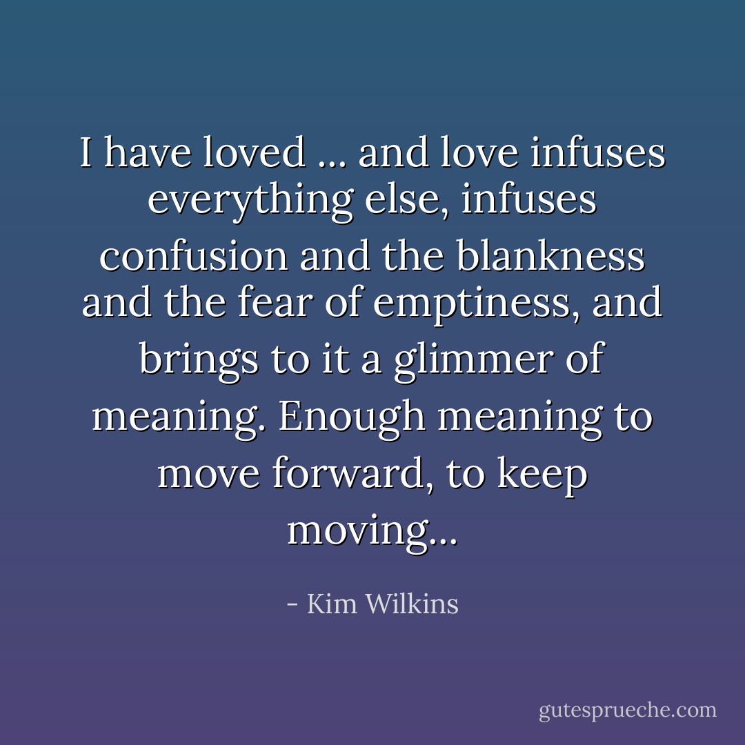 I have loved ... and love infuses everything else, infuses confusion and the blankness and the fear of emptiness, and brings to it a glimmer of meaning. Enough meaning to move forward, to keep moving... - Kim Wilkins