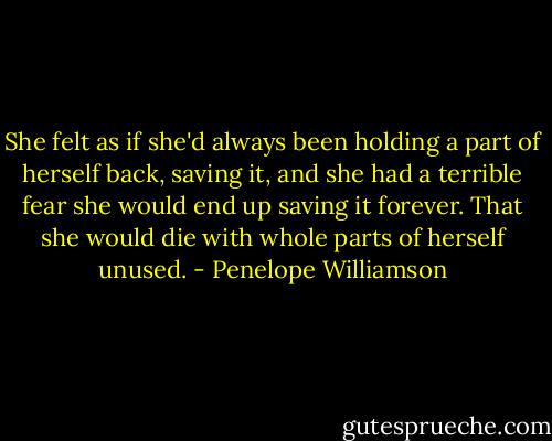 She felt as if she'd always been holding a part of herself back, saving it, and she had a terrible fear she would end up saving it forever. That she would die with whole parts of herself unused. - Penelope Williamson