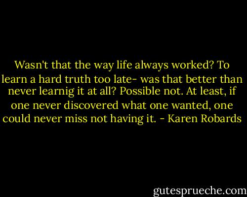 Wasn't that the way life always worked? To learn a hard truth too late- was that better than never learnig it at all? Possible not. At least, if one never discovered what one wanted, one could never miss not having it. - Karen Robards