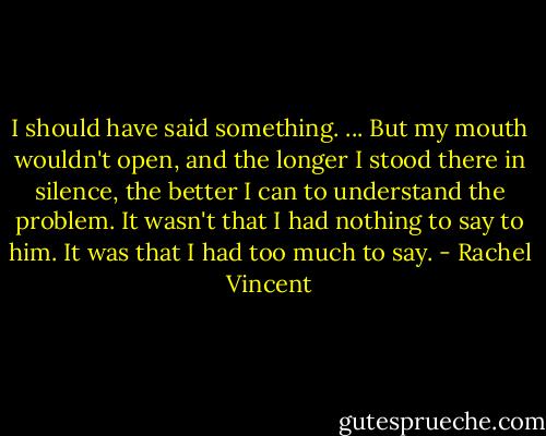 I should have said something. ... But my mouth wouldn't open, and the longer I stood there in silence, the better I can to understand the problem. It wasn't that I had nothing to say to him. It was that I had too much to say. - Rachel Vincent