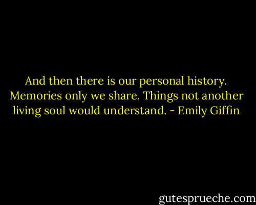 And then there is our personal history. Memories only we share. Things not another living soul would understand. - Emily Giffin