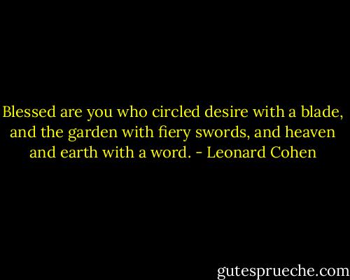 Blessed are you who circled desire with a blade, and the garden with fiery swords, and heaven and earth with a word. - Leonard Cohen