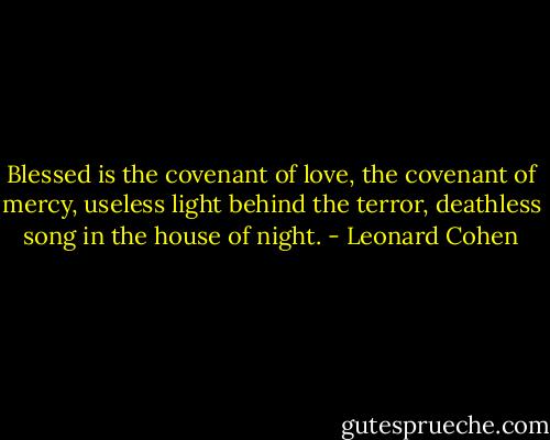 Blessed is the covenant of love, the covenant of mercy, useless light behind the terror, deathless song in the house of night. - Leonard Cohen