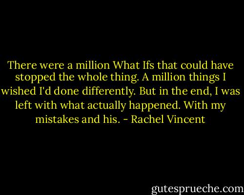 There were a million What Ifs that could have stopped the whole thing. A million things I wished I'd done differently. But in the end, I was left with what actually happened. With my mistakes and his. - Rachel Vincent