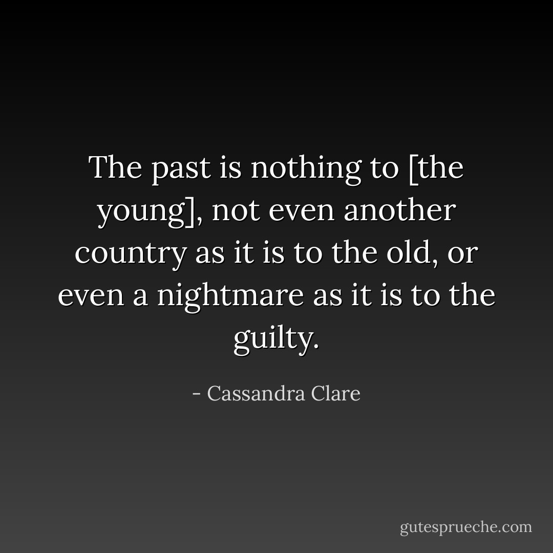 The past is nothing to [the young], not even another country as it is to the old, or even a nightmare as it is to the guilty. - Cassandra Clare