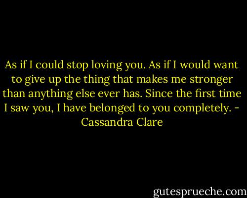 As if I could stop loving you. As if I would want to give up the thing that makes me stronger than anything else ever has. Since the first time I saw you, I have belonged to you completely. - Cassandra Clare