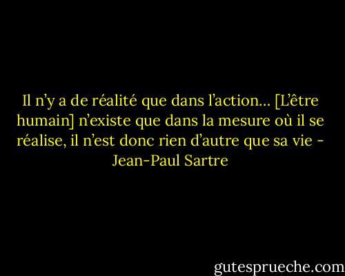 Il n’y a de réalité que dans l’action… [L’être humain] n’existe que dans la mesure où il se réalise, il n’est donc rien d’autre que sa vie - Jean-Paul Sartre