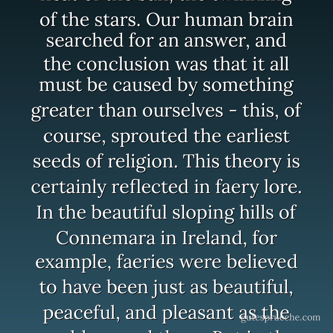In prehistoric times, early man was bowled over by natural events: rain, thunder, lightning, the violent shaking and moving of the ground, mountains spewing deathly hot lava, the glow of the moon, the burning heat of the sun, the twinkling of the stars. Our human brain searched for an answer, and the conclusion was that it all must be caused by something greater than ourselves - this, of course, sprouted the earliest seeds of religion. This theory is certainly reflected in faery lore. In the beautiful sloping hills of Connemara in Ireland, for example, faeries were believed to have been just as beautiful, peaceful, and pleasant as the world around them. But in the Scottish Highlands, with their dark, brooding mountains and eerie highland lakes, villagers warned of deadly water-kelpies and spirit characters that packed a bit more punch. - Signe Pike