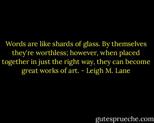 Words are like shards of glass. By themselves they're worthless; however, when placed together in just the right way, they can become great works of art. - Leigh M. Lane