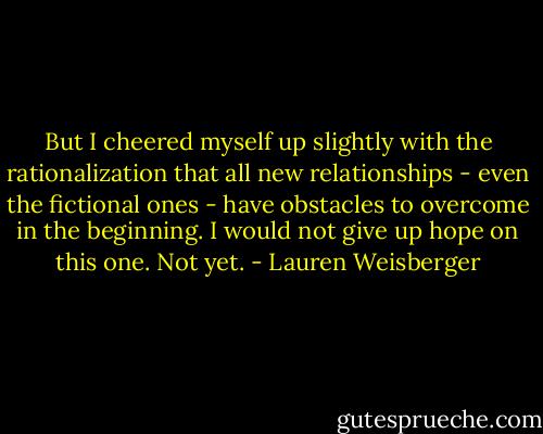 But I cheered myself up slightly with the rationalization that all new relationships - even the fictional ones - have obstacles to overcome in the beginning. I would not give up hope on this one. Not yet. - Lauren Weisberger