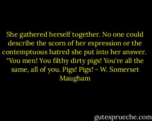She gathered herself together. No one could describe the scorn of her expression or the contemptuous hatred she put into her answer. <br />"You men! You filthy dirty pigs! You're all the same, all of you. Pigs! Pigs! - W. Somerset Maugham