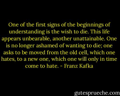 One of the first signs of the beginnings of understanding is the wish to die. This life appears unbearable, another unattainable. One is no longer ashamed of wanting to die; one asks to be moved from the old cell, which one hates, to a new one, which one will only in time come to hate. - Franz Kafka