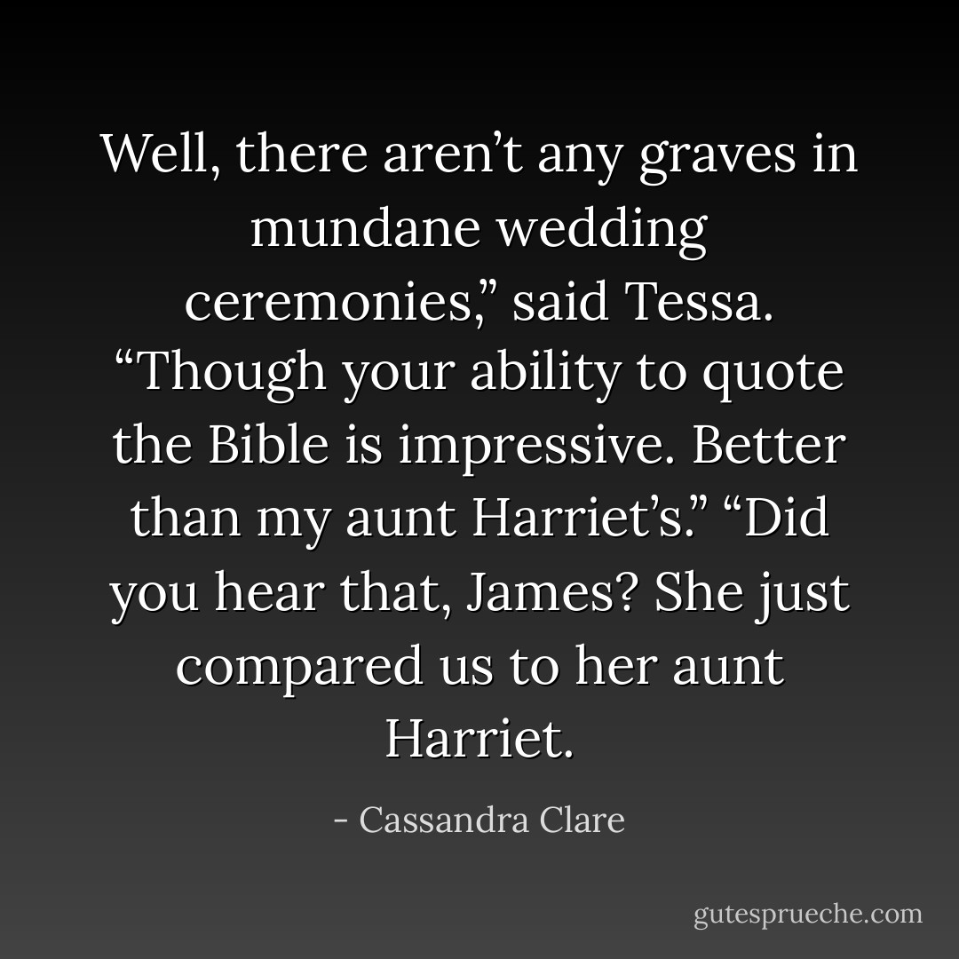 Well, there aren’t any graves in mundane wedding ceremonies,” said Tessa. “Though your ability to quote the Bible is impressive. Better than my aunt Harriet’s.”<br />“Did you hear that, James? She just compared us to her aunt Harriet. - Cassandra Clare