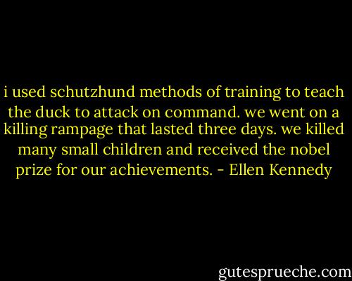 i used schutzhund methods of training to teach the duck to attack on command. we went on a killing rampage that lasted three days. we killed many small children and received the nobel prize for our achievements. - Ellen Kennedy