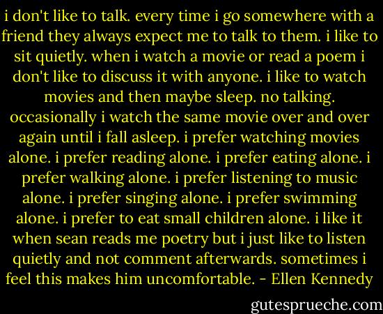 i don't like to talk. every time i go somewhere with a friend they always expect me to talk to them. i like to sit quietly. when i watch a movie or read a poem i don't like to discuss it with anyone. i like to watch movies and then maybe sleep. no talking. occasionally i watch the same movie over and over again until i fall asleep. i prefer watching movies alone. i prefer reading alone. i prefer eating alone. i prefer walking alone. i prefer listening to music alone. i prefer singing alone. i prefer swimming alone. i prefer to eat small children alone. i like it when sean reads me poetry but i just like to listen quietly and not comment afterwards. sometimes i feel this makes him uncomfortable. - Ellen Kennedy