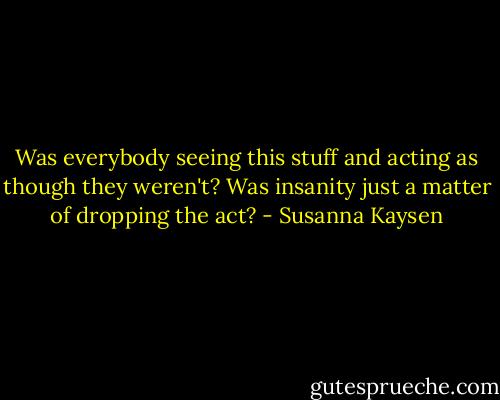Was everybody seeing this stuff and acting as though they weren't? Was insanity just a matter of dropping the act? - Susanna Kaysen