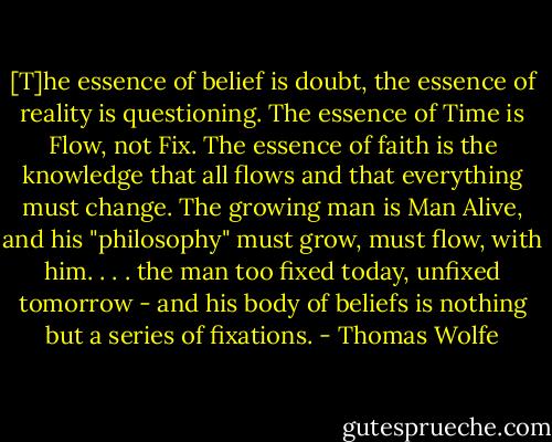 [T]he essence of belief is doubt, the essence of reality is questioning. The essence of Time is Flow, not Fix. The essence of faith is the knowledge that all flows and that everything must change. The growing man is Man Alive, and his "philosophy" must grow, must flow, with him. . . . the man too fixed today, unfixed tomorrow - and his body of beliefs is nothing but a series of fixations. - Thomas Wolfe
