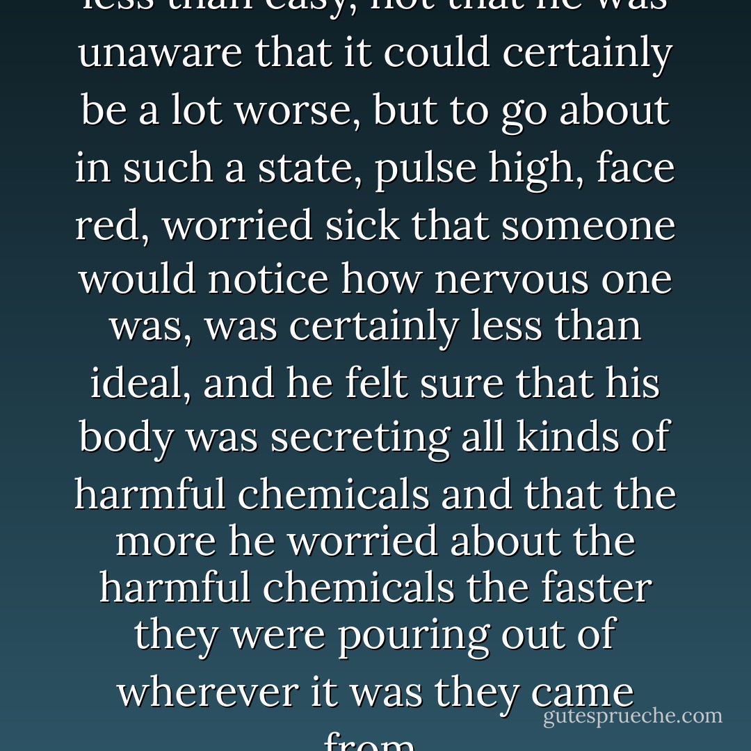 Good God, but life could be less than easy, not that he was unaware that it could certainly be a lot worse, but to go about in such a state, pulse high, face red, worried sick that someone would notice how nervous one was, was certainly less than ideal, and he felt sure that his body was secreting all kinds of harmful chemicals and that the more he worried about the harmful chemicals the faster they were pouring out of wherever it was they came from. - George Saunders